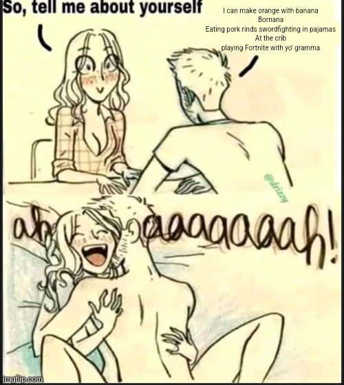 tell me about yourself better | I can make orange with banana
Bornana
Eating pork rinds swordfighting in pajamas
At the crib playing Fortnite with yo' gramma | image tagged in tell me about yourself better | made w/ Imgflip meme maker