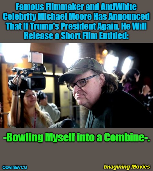 Imagining Movies | Famous Filmmaker and AntiWhite 

Celebrity Michael Moore Has Announced 

That If Trump's President Again, He Will 

Release a Short Film Entitled:; -Bowling Myself into a Combine-. Imagining Movies; OzwinEVCG | image tagged in social commentary,michael moore,clown world,celebrities,trump derangement syndrome,bowling for columbine | made w/ Imgflip meme maker