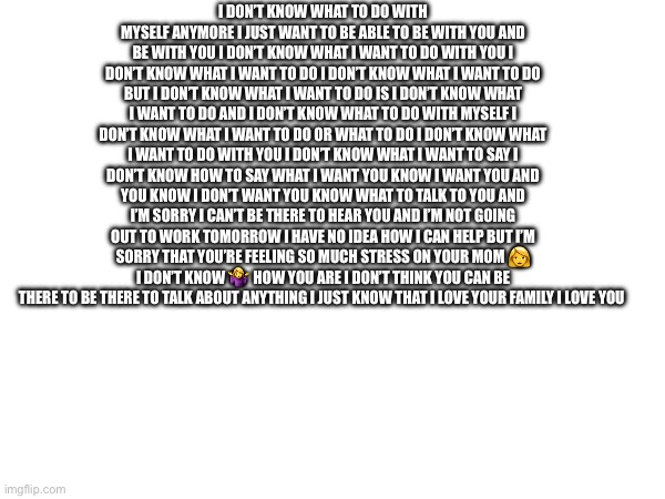 Autocorrect sentence | I DON’T KNOW WHAT TO DO WITH MYSELF ANYMORE I JUST WANT TO BE ABLE TO BE WITH YOU AND BE WITH YOU I DON’T KNOW WHAT I WANT TO DO WITH YOU I DON’T KNOW WHAT I WANT TO DO I DON’T KNOW WHAT I WANT TO DO BUT I DON’T KNOW WHAT I WANT TO DO IS I DON’T KNOW WHAT I WANT TO DO AND I DON’T KNOW WHAT TO DO WITH MYSELF I DON’T KNOW WHAT I WANT TO DO OR WHAT TO DO I DON’T KNOW WHAT I WANT TO DO WITH YOU I DON’T KNOW WHAT I WANT TO SAY I DON’T KNOW HOW TO SAY WHAT I WANT YOU KNOW I WANT YOU AND YOU KNOW I DON’T WANT YOU KNOW WHAT TO TALK TO YOU AND I’M SORRY I CAN’T BE THERE TO HEAR YOU AND I’M NOT GOING OUT TO WORK TOMORROW I HAVE NO IDEA HOW I CAN HELP BUT I’M SORRY THAT YOU’RE FEELING SO MUCH STRESS ON YOUR MOM 👩 I DON’T KNOW 🤷‍♀️ HOW YOU ARE I DON’T THINK YOU CAN BE THERE TO BE THERE TO TALK ABOUT ANYTHING I JUST KNOW THAT I LOVE YOUR FAMILY I LOVE YOU | made w/ Imgflip meme maker