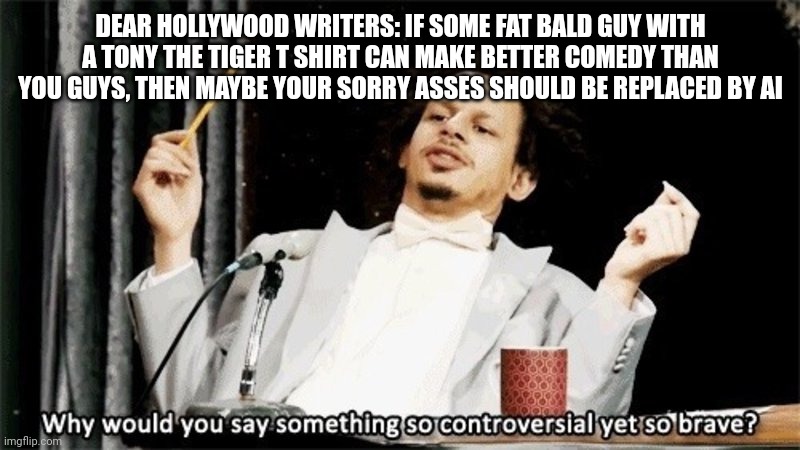 I'm not the biggest fan of AI, but still. | DEAR HOLLYWOOD WRITERS: IF SOME FAT BALD GUY WITH A TONY THE TIGER T SHIRT CAN MAKE BETTER COMEDY THAN YOU GUYS, THEN MAYBE YOUR SORRY ASSES SHOULD BE REPLACED BY AI | image tagged in so controversial yet so brave | made w/ Imgflip meme maker