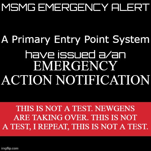 (full in comments) | A Primary Entry Point System; EMERGENCY ACTION NOTIFICATION; THIS IS NOT A TEST. NEWGENS ARE TAKING OVER. THIS IS NOT A TEST, I REPEAT, THIS IS NOT A TEST. | image tagged in new msmg eas | made w/ Imgflip meme maker