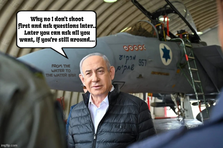 No questions later...at all.. | Why no I don't shoot first and ask questions later..
Later you can ask all you want, if you're still around... FROM THE WATER TO THE WATER BIBI! | image tagged in bombs away from me,bibi the destroyer,maga nazi,netanyahu,gaza genocide,world war iii | made w/ Imgflip meme maker