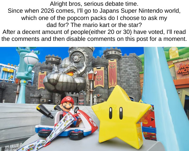 I'll disable the comments to count up the votes, alr? | Alright bros, serious debate time.
Since when 2026 comes, I'll go to Japans Super Nintendo world, which one of the popcorn packs do I choose to ask my dad for? The mario kart or the star?
After a decent amount of people(either 20 or 30) have voted, I'll read the comments and then disable comments on this post for a moment. | made w/ Imgflip meme maker