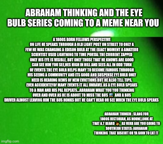 New series 2024 | ABRAHAM THINKING AND THE EYE BULB SERIES COMING TO A MEME NEAR YOU; A 1800S BORN FELLOWS PERSPECTIVE ON LIFE HE SPEAKS THROUGH A OLD LIGHT POST ON STREET TO ONLY A FEW HE WAS CHANGING A EDISON BULB AT THE EXACT MOMENT A AMATEUR SCIENTIST USED LIGHTNING TO TIME PORTAL THE CURRENT ZAPPED ONLY HIS EYE IS VISIBLE, BUT ONLY THOSE THAT HE KNOWS ARE GOOD CAN SEE HIM YOU SEE,HES HIGH IN HILL AND SEES ALL IN ODD TURN OF EVENTS THE EYE BULB HELPS MANY TO BECOME FAMOUS THROUGH HIS SEEING A COMMUNITY AND ITS GOOD AND SUSPENSE EYE BULB ONLY NEED IS HEARING NEWS OF NEW EVICTIONS BUT HE ALSO TELL TIPS, EVEN ACCIDENTLYOF MANY EVENTS IT ALL UNRAVEL AS A EYE BULB SPEAKS TO A MAN AND HIS PAL REPEATS...ABRAHAM WHAT YOU YOU THINKING OVER AND OVER AS HE IS ABOUT TO MISS THE BUS 🚍  AND A BUS DRIVER ALMOST LEAVING HIM THE BUS HONKS BUT HE CAN'T HEAR OR SEE WHEN THE EYE BULB SPEAKS; ABRAHAM THINKIN : SLANG FOR 1800S HISTORIAN, AS NOUNE,LOOK AT THAT A.T BEARD 🧔,  AS VERB ARE YOU GOING TO 
SOUTHERN STATES: ABRAHAM THINKING  THAT BISCUIT OR YA GOIN TO EAT IT | image tagged in internet,bookwriter,tv series | made w/ Imgflip meme maker