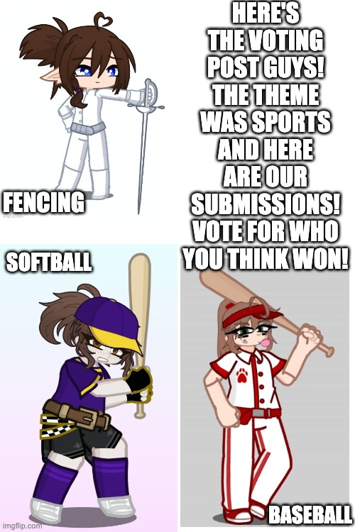 closing the vote on Sunday 8am, GMT +8 :> | HERE'S THE VOTING POST GUYS! THE THEME WAS SPORTS AND HERE ARE OUR SUBMISSIONS! VOTE FOR WHO YOU THINK WON! FENCING; SOFTBALL; BASEBALL | image tagged in blank white template | made w/ Imgflip meme maker