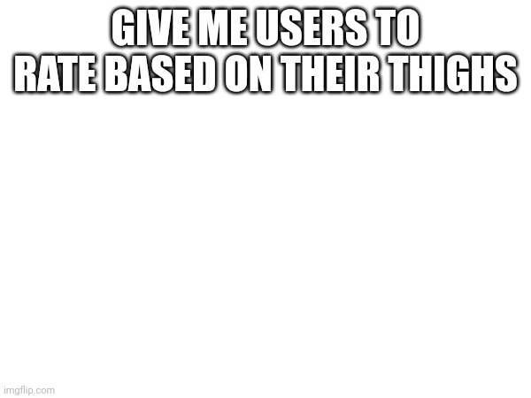 HelpMeHelpMeHelpMe | GIVE ME USERS TO RATE BASED ON THEIR THIGHS | made w/ Imgflip meme maker