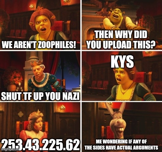 Seriously. | WE AREN'T ZOOPHILES! THEN WHY DID YOU UPLOAD THIS? KYS; SHUT TF UP YOU NAZI; ME WONDERING IF ANY OF THE SIDES HAVE ACTUAL ARGUMENTS; 253.43.225.62 | image tagged in shrek fiona harold donkey,stfu | made w/ Imgflip meme maker