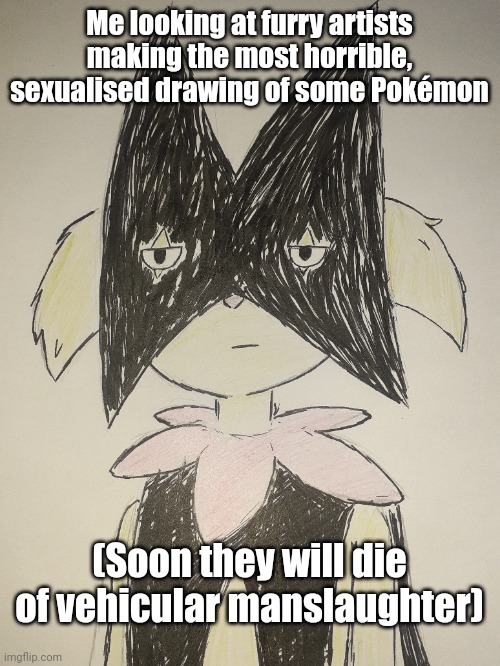 Shitpost | Me looking at furry artists making the most horrible, sexualised drawing of some Pokémon; (Soon they will die of vehicular manslaughter) | image tagged in vehicular manslaughter is hilarious when high | made w/ Imgflip meme maker