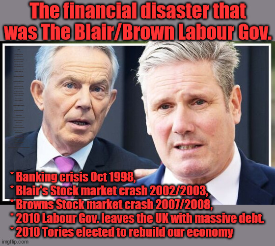 Financial Disaster of the previous Labour Gov. | The financial disaster that was The Blair/Brown Labour Gov. RAYNER A TAX DODGER? Labour pledges to clamp down on Tax Dodgers; Higher Taxes under Labour; Rachel Reeves; Hope Angela Rayner Ain't Bovvered? Higher Taxes under Labour; Risks of voting Labour; * EU Re entry? * Mass Immigration? * Build on Greenbelt? * Rayner as our PM? * Ulez 20 mph fines? * Higher taxes? * UK Flag change? * Muslim takeover? * End of Christianity? * Economic collapse? TRIPLE LOCK' Anneliese Dodds Rwanda plan Quid Pro Quo UK/EU Illegal Migrant Exchange deal; UK not taking its fair share, EU Exchange Deal = People Trafficking !!! Starmer to Betray Britain, #Burden Sharing #Quid Pro Quo #100,000; #Immigration #Starmerout #Labour #wearecorbyn #KeirStarmer #DianeAbbott #McDonnell #cultofcorbyn #labourisdead #labourracism #socialistsunday #nevervotelabour #socialistanyday #Antisemitism #Savile #SavileGate #Paedo #Worboys #GroomingGangs #Paedophile #IllegalImmigration #Immigrants #Invasion #Starmeriswrong #SirSoftie #SirSofty #Blair #Steroids (AKA Keith) Labour Slippery Starmer ABBOTT BACK; Union Jack Flag in election campaign material; Concerns raised by Black, Asian and Minority ethnic (BAME) group & activists; Capt U-Turn; Pledges to hunt down Tax Dodgers; Bad timing? Or a calculated plan to get rid of Rayner? HIGHER TAX UNDER LABOUR? * Banking crisis Oct 1998, 
* Blair's Stock market crash 2002/2003, 
* Browns Stock market crash 2007/2008, 
* 2010 Labour Gov. leaves the UK with massive debt. 
* 2010 Tories elected to rebuild our economy | image tagged in blair starmer,slippery starmer rayner,illegal immigration,20 mph ulez khan,labourisdead | made w/ Imgflip meme maker