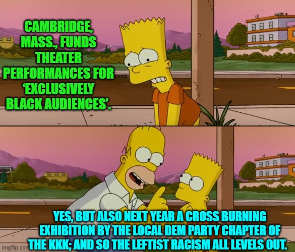 Remember that leftist racism . . . Matters. | CAMBRIDGE, MASS., FUNDS THEATER PERFORMANCES FOR ‘EXCLUSIVELY BLACK AUDIENCES’. YES, BUT ALSO NEXT YEAR A CROSS BURNING EXHIBITION BY THE LOCAL DEM PARTY CHAPTER OF THE KKK; AND SO THE LEFTIST RACISM ALL LEVELS OUT. | image tagged in simpsons so far | made w/ Imgflip meme maker