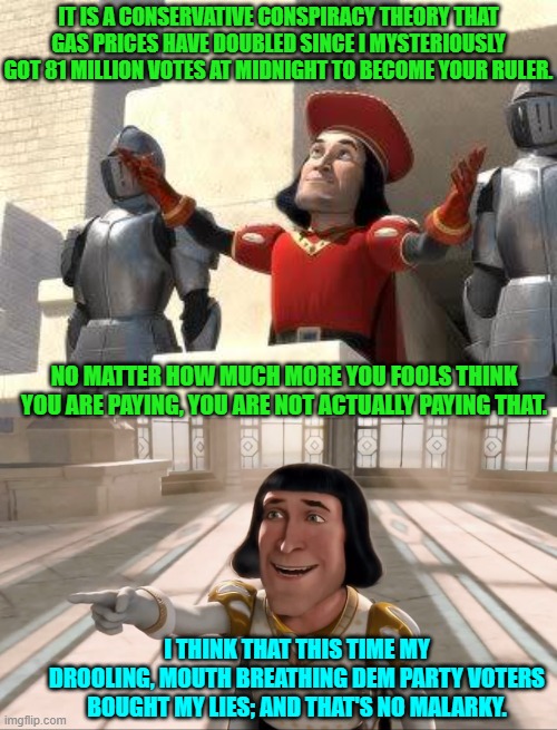 Lie long enough and it either becomes the truth or angry voters reach for a rope. | IT IS A CONSERVATIVE CONSPIRACY THEORY THAT GAS PRICES HAVE DOUBLED SINCE I MYSTERIOUSLY GOT 81 MILLION VOTES AT MIDNIGHT TO BECOME YOUR RULER. NO MATTER HOW MUCH MORE YOU FOOLS THINK YOU ARE PAYING, YOU ARE NOT ACTUALLY PAYING THAT. I THINK THAT THIS TIME MY DROOLING, MOUTH BREATHING DEM PARTY VOTERS BOUGHT MY LIES; AND THAT'S NO MALARKY. | image tagged in yep | made w/ Imgflip meme maker