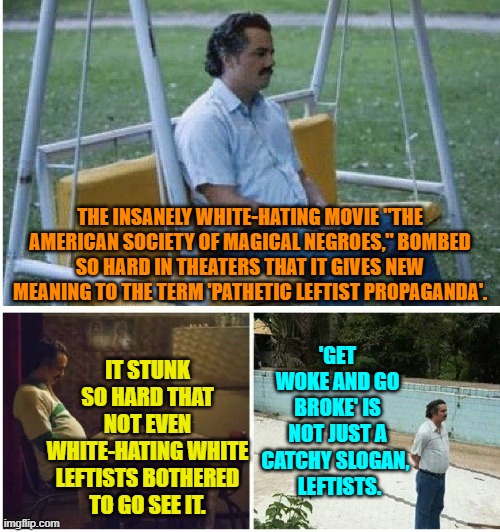 You leftists starting to catch-on yet? | THE INSANELY WHITE-HATING MOVIE "THE AMERICAN SOCIETY OF MAGICAL NEGROES," BOMBED SO HARD IN THEATERS THAT IT GIVES NEW MEANING TO THE TERM 'PATHETIC LEFTIST PROPAGANDA'. IT STUNK SO HARD THAT NOT EVEN WHITE-HATING WHITE LEFTISTS BOTHERED TO GO SEE IT. 'GET WOKE AND GO BROKE' IS NOT JUST A CATCHY SLOGAN, 
 LEFTISTS. | image tagged in narcos waiting | made w/ Imgflip meme maker