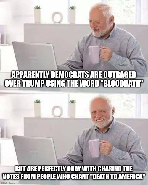 Spare me your faux outrage, hypocrites. | APPARENTLY DEMOCRATS ARE OUTRAGED OVER TRUMP USING THE WORD "BLOODBATH"; BUT ARE PERFECTLY OKAY WITH CHASING THE VOTES FROM PEOPLE WHO CHANT "DEATH TO AMERICA" | image tagged in memes,hide the pain harold | made w/ Imgflip meme maker