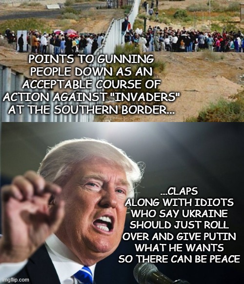 Schrödinger's MAGA | POINTS TO GUNNING PEOPLE DOWN AS AN ACCEPTABLE COURSE OF ACTION AGAINST "INVADERS" AT THE SOUTHERN BORDER... ...CLAPS ALONG WITH IDIOTS WHO SAY UKRAINE SHOULD JUST ROLL OVER AND GIVE PUTIN WHAT HE WANTS SO THERE CAN BE PEACE | image tagged in border invasion,donald trump | made w/ Imgflip meme maker