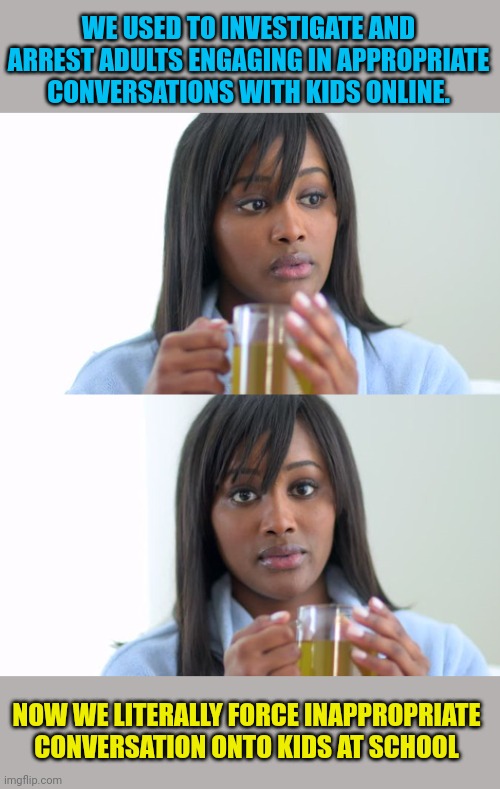 Seriously... What happened?? | WE USED TO INVESTIGATE AND ARREST ADULTS ENGAGING IN APPROPRIATE CONVERSATIONS WITH KIDS ONLINE. NOW WE LITERALLY FORCE INAPPROPRIATE CONVERSATION ONTO KIDS AT SCHOOL | image tagged in black woman drinking tea 2 panels,what the hell happened here | made w/ Imgflip meme maker