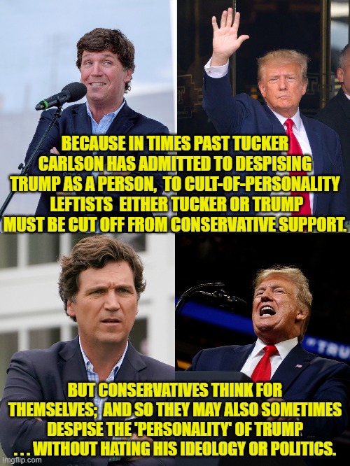 Thinking for oneself.  What an alien concept to leftists. | BECAUSE IN TIMES PAST TUCKER CARLSON HAS ADMITTED TO DESPISING TRUMP AS A PERSON,  TO CULT-OF-PERSONALITY  LEFTISTS  EITHER TUCKER OR TRUMP MUST BE CUT OFF FROM CONSERVATIVE SUPPORT. BUT CONSERVATIVES THINK FOR THEMSELVES;  AND SO THEY MAY ALSO SOMETIMES DESPISE THE 'PERSONALITY' OF TRUMP . . . WITHOUT HATING HIS IDEOLOGY OR POLITICS. | image tagged in yep | made w/ Imgflip meme maker