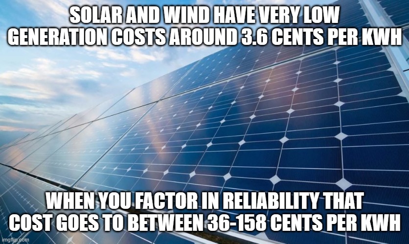 Total farce. | SOLAR AND WIND HAVE VERY LOW GENERATION COSTS AROUND 3.6 CENTS PER KWH; WHEN YOU FACTOR IN RELIABILITY THAT COST GOES TO BETWEEN 36-158 CENTS PER KWH | image tagged in solar panels,politics,science,media lies,climate change,global warming | made w/ Imgflip meme maker