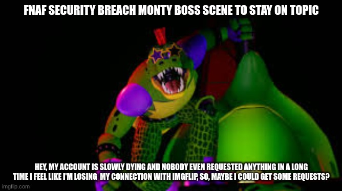 i'm dying (not irl) | FNAF SECURITY BREACH MONTY BOSS SCENE TO STAY ON TOPIC; HEY, MY ACCOUNT IS SLOWLY DYING AND NOBODY EVEN REQUESTED ANYTHING IN A LONG TIME I FEEL LIKE I'M LOSING  MY CONNECTION WITH IMGFLIP, SO, MAYBE I COULD GET SOME REQUESTS? | made w/ Imgflip meme maker