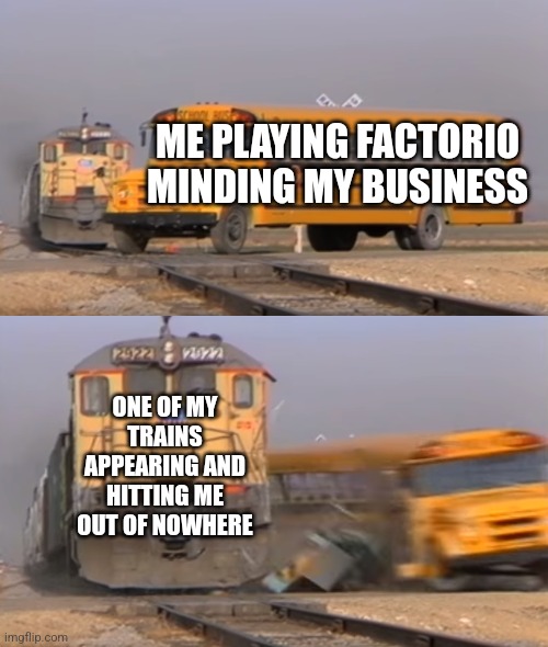 A train hitting a school bus | ME PLAYING FACTORIO MINDING MY BUSINESS; ONE OF MY TRAINS APPEARING AND HITTING ME OUT OF NOWHERE | image tagged in a train hitting a school bus | made w/ Imgflip meme maker