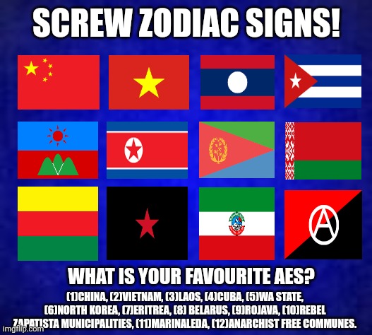 SCREW ZODIAC SIGNS! WHAT IS YOUR FAVOURITE AES? (1)CHINA, (2)VIETNAM, (3)LAOS, (4)CUBA, (5)WA STATE, (6)NORTH KOREA, (7)ERITREA, (8) BELARUS, (9)ROJAVA, (10)REBEL ZAPATISTA MUNICIPALITIES, (11)MARINALEDA, (12)ANARCHIST FREE COMMUNES. | image tagged in memes,commie,land | made w/ Imgflip meme maker