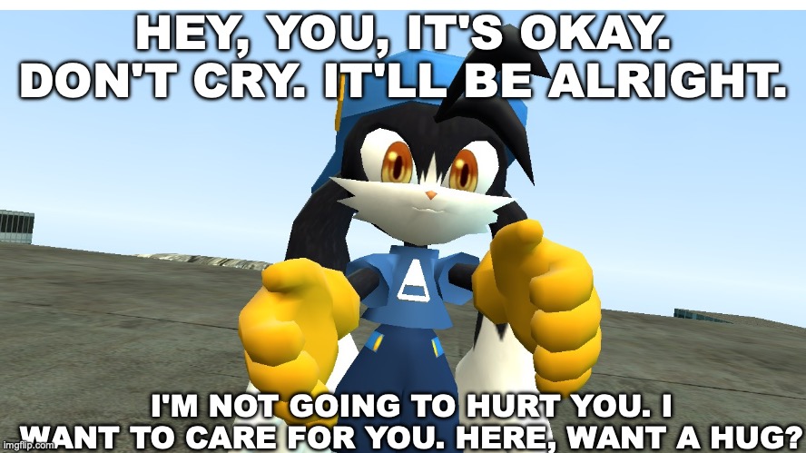 Klonoa wants to hug you | HEY, YOU, IT'S OKAY. DON'T CRY. IT'LL BE ALRIGHT. I'M NOT GOING TO HURT YOU. I WANT TO CARE FOR YOU. HERE, WANT A HUG? | image tagged in fun,gaming,cartoon | made w/ Imgflip meme maker