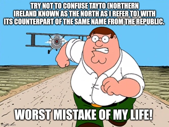 Peter Griffin running away | TRY NOT TO CONFUSE TAYTO (NORTHERN IRELAND KNOWN AS THE NORTH AS I REFER TO) WITH ITS COUNTERPART OF THE SAME NAME FROM THE REPUBLIC. WORST MISTAKE OF MY LIFE! | image tagged in peter griffin running away | made w/ Imgflip meme maker