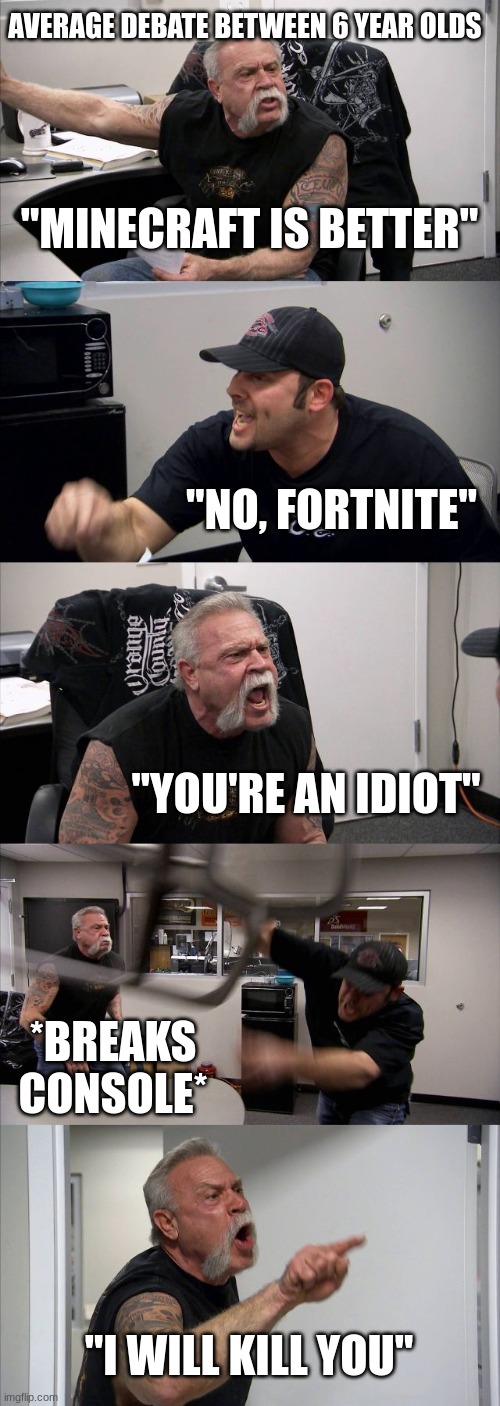 Avg 6yr old arguments | AVERAGE DEBATE BETWEEN 6 YEAR OLDS; "MINECRAFT IS BETTER"; "NO, FORTNITE"; "YOU'RE AN IDIOT"; *BREAKS CONSOLE*; "I WILL KILL YOU" | image tagged in memes,american chopper argument | made w/ Imgflip meme maker