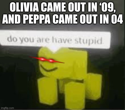 do you are have stupid | OLIVIA CAME OUT IN ‘09, AND PEPPA CAME OUT IN 04 | image tagged in do you are have stupid | made w/ Imgflip meme maker