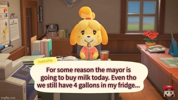 Isabelle Animal Crossing Announcement | For some reason the mayor is going to buy milk today. Even tho we still have 4 gallons in my fridge... | image tagged in isabelle animal crossing announcement | made w/ Imgflip meme maker