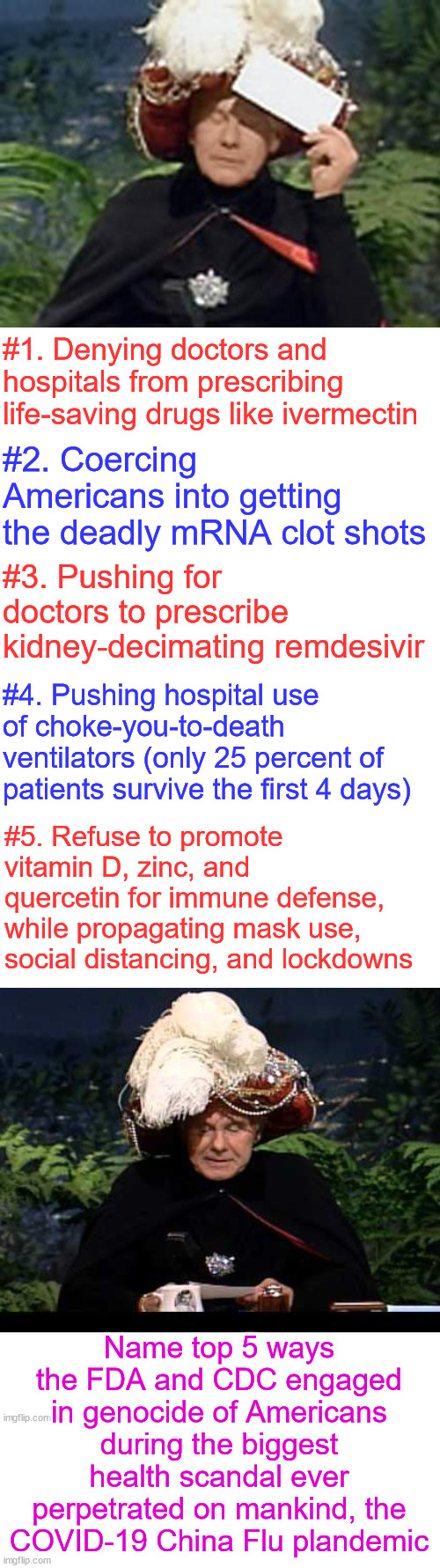 Premeditated | #1. Denying doctors and hospitals from prescribing life-saving drugs like ivermectin; #2. Coercing Americans into getting the deadly mRNA clot shots; #3. Pushing for doctors to prescribe kidney-decimating remdesivir; #4. Pushing hospital use of choke-you-to-death ventilators (only 25 percent of patients survive the first 4 days); #5. Refuse to promote vitamin D, zinc, and quercetin for immune defense, while propagating mask use, social distancing, and lockdowns; Name top 5 ways the FDA and CDC engaged in genocide of Americans during the biggest health scandal ever perpetrated on mankind, the COVID-19 China Flu plandemic | image tagged in carnac the magnificent,fda,cdc,complicit in genocide,plandemic,corrupt career bureaucrats | made w/ Imgflip meme maker