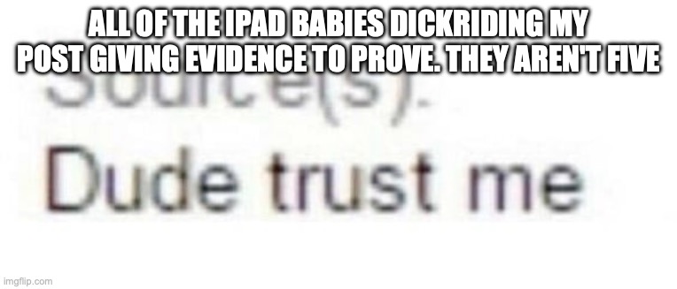 Source(s): Dude trust me | ALL OF THE IPAD BABIES DICKRIDING MY POST GIVING EVIDENCE TO PROVE. THEY AREN'T FIVE | image tagged in source s dude trust me | made w/ Imgflip meme maker