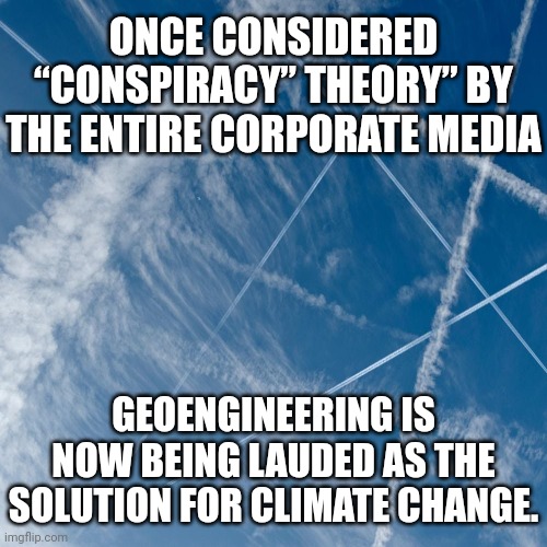 Safe and effective geo engineering | ONCE CONSIDERED “CONSPIRACY” THEORY” BY THE ENTIRE CORPORATE MEDIA; GEOENGINEERING IS NOW BEING LAUDED AS THE SOLUTION FOR CLIMATE CHANGE. | image tagged in chemtrails,conspiracy,new world order | made w/ Imgflip meme maker