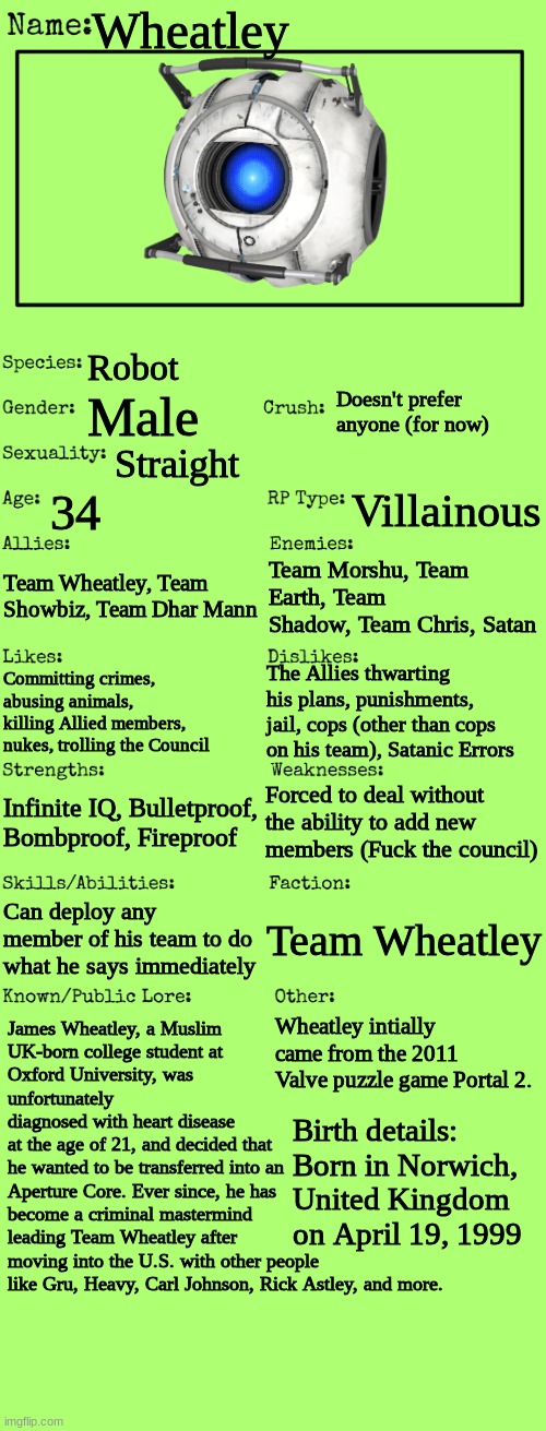 I made an RP card for Wheatley | Wheatley; Robot; Doesn't prefer anyone (for now); Male; Straight; 34; Villainous; Team Morshu, Team Earth, Team Shadow, Team Chris, Satan; Team Wheatley, Team Showbiz, Team Dhar Mann; The Allies thwarting his plans, punishments, jail, cops (other than cops on his team), Satanic Errors; Committing crimes, abusing animals, killing Allied members, nukes, trolling the Council; Forced to deal without the ability to add new members (Fuck the council); Infinite IQ, Bulletproof, Bombproof, Fireproof; Can deploy any member of his team to do what he says immediately; Team Wheatley; James Wheatley, a Muslim
UK-born college student at
Oxford University, was
unfortunately
diagnosed with heart disease
at the age of 21, and decided that
he wanted to be transferred into an
Aperture Core. Ever since, he has
become a criminal mastermind
leading Team Wheatley after
moving into the U.S. with other people
like Gru, Heavy, Carl Johnson, Rick Astley, and more. Wheatley intially came from the 2011 Valve puzzle game Portal 2. Birth details:
Born in Norwich, United Kingdom on April 19, 1999 | image tagged in new oc showcase for rp stream | made w/ Imgflip meme maker