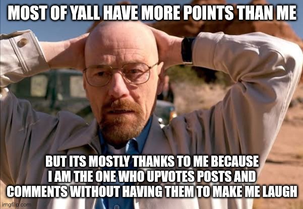 flabbergasted walt | MOST OF YALL HAVE MORE POINTS THAN ME; BUT ITS MOSTLY THANKS TO ME BECAUSE I AM THE ONE WHO UPVOTES POSTS AND COMMENTS WITHOUT HAVING THEM TO MAKE ME LAUGH | image tagged in flabbergasted walt | made w/ Imgflip meme maker