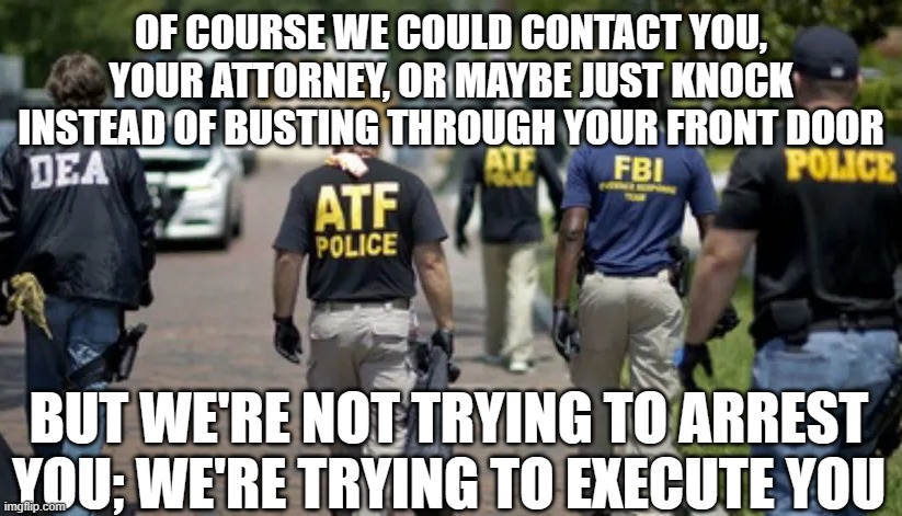 Too much power corrupts 2 | OF COURSE WE COULD CONTACT YOU, YOUR ATTORNEY, OR MAYBE JUST KNOCK INSTEAD OF BUSTING THROUGH YOUR FRONT DOOR; BUT WE'RE NOT TRYING TO ARREST YOU; WE'RE TRYING TO EXECUTE YOU | image tagged in dea atf fbi police | made w/ Imgflip meme maker