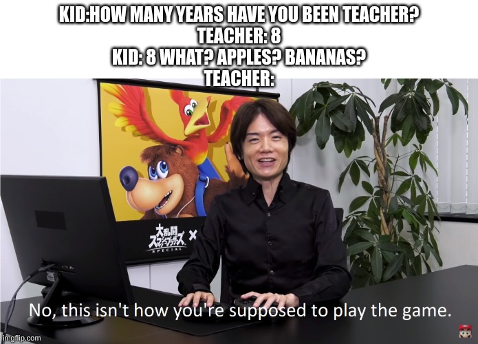 This Isn't How You're Supposed to Play the GaME | KID:HOW MANY YEARS HAVE YOU BEEN TEACHER?
TEACHER: 8
KID: 8 WHAT? APPLES? BANANAS?
TEACHER: | image tagged in this isn't how you're supposed to play the game | made w/ Imgflip meme maker