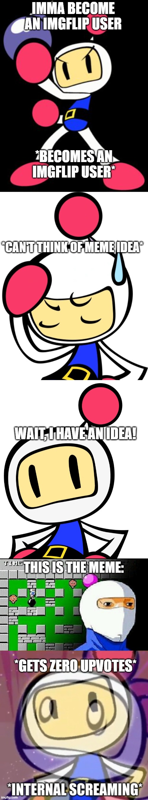 White bomber-sama tries Imgflip | IMMA BECOME AN IMGFLIP USER; *BECOMES AN IMGFLIP USER*; *CAN'T THINK OF MEME IDEA*; WAIT, I HAVE AN IDEA! THIS IS THE MEME:; *GETS ZERO UPVOTES* | image tagged in bomberman,white bomber disappointed/annoyed,white bomber 3 super bomberman r,bomberman meme,white bomber internal screaming | made w/ Imgflip meme maker