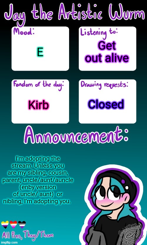 I'm the stream mom. Also Lala is the first-adopted child. EVERYONE BETTER BE NICE TO EACH OTHER OR ELSE THEY'LL FACE MY WRATH /j | Get out alive; E; Kirb; Closed; I'm adopting the stream. Unless you are my sibling, cousin, parent, uncle/aunt/auncle (enby version of uncle/ aunt)  or nibling, I'm adopting you. | image tagged in jay's announcement temp made by the legendary gummy_axolotl | made w/ Imgflip meme maker