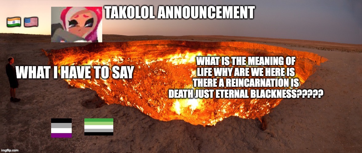 shitpost #1 | WHAT IS THE MEANING OF LIFE WHY ARE WE HERE IS THERE A REINCARNATION IS DEATH JUST ETERNAL BLACKNESS????? | image tagged in takolol april 8 | made w/ Imgflip meme maker