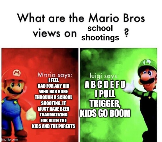Mario Bros Views | school shootings; I FEEL BAD FOR ANY KID WHO HAS GONE THROUGH A SCHOOL SHOOTING. IT MUST HAVE BEEN TRAUMATIZING FOR BOTH THE KIDS AND THE PARENTS; A B C D E F U
I PULL TRIGGER, KIDS GO BOOM | image tagged in mario bros views | made w/ Imgflip meme maker