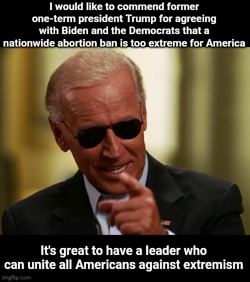 Cool Joe Biden | I would like to commend former one-term president Trump for agreeing with Biden and the Democrats that a nationwide abortion ban is too extreme for America; It's great to have a leader who can unite all Americans against extremism | image tagged in cool joe biden,scumbag republicans,terrorists,donald trump the clown | made w/ Imgflip meme maker