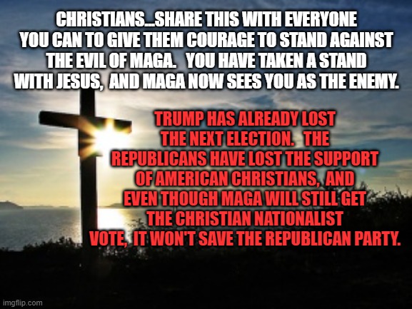 Christian Voter | CHRISTIANS...SHARE THIS WITH EVERYONE YOU CAN TO GIVE THEM COURAGE TO STAND AGAINST THE EVIL OF MAGA.   YOU HAVE TAKEN A STAND WITH JESUS,  AND MAGA NOW SEES YOU AS THE ENEMY. TRUMP HAS ALREADY LOST THE NEXT ELECTION.   THE REPUBLICANS HAVE LOST THE SUPPORT OF AMERICAN CHRISTIANS,  AND EVEN THOUGH MAGA WILL STILL GET THE CHRISTIAN NATIONALIST VOTE,  IT WON'T SAVE THE REPUBLICAN PARTY. | image tagged in christian voter | made w/ Imgflip meme maker