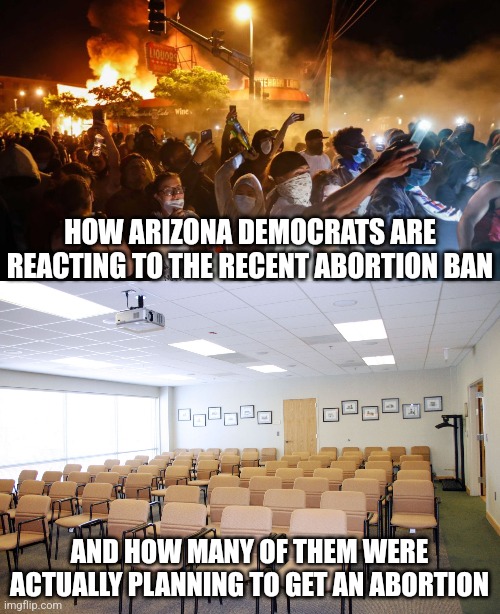 Proof of brainwashing? Getting upset about something you never use! | HOW ARIZONA DEMOCRATS ARE REACTING TO THE RECENT ABORTION BAN; AND HOW MANY OF THEM WERE ACTUALLY PLANNING TO GET AN ABORTION | image tagged in riotersnodistancing,empty room with chairs,abortion,arizona,crying democrats,liberal hypocrisy | made w/ Imgflip meme maker