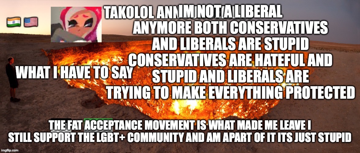 IM NOT A LIBERAL ANYMORE BOTH CONSERVATIVES AND LIBERALS ARE STUPID CONSERVATIVES ARE HATEFUL AND STUPID AND LIBERALS ARE TRYING TO MAKE EVERYTHING PROTECTED; THE FAT ACCEPTANCE MOVEMENT IS WHAT MADE ME LEAVE I STILL SUPPORT THE LGBT+ COMMUNITY AND AM APART OF IT ITS JUST STUPID | image tagged in takolol april 8 | made w/ Imgflip meme maker
