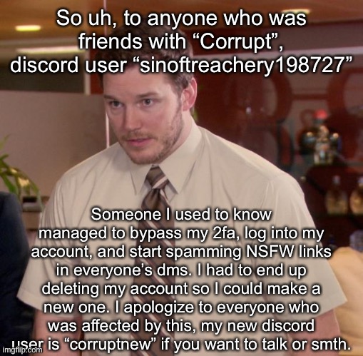 Afraid To Ask Andy Meme | So uh, to anyone who was friends with “Corrupt”, discord user “sinoftreachery198727”; Someone I used to know managed to bypass my 2fa, log into my account, and start spamming NSFW links in everyone’s dms. I had to end up deleting my account so I could make a new one. I apologize to everyone who was affected by this, my new discord user is “corruptnew” if you want to talk or smth. | image tagged in memes,afraid to ask andy | made w/ Imgflip meme maker