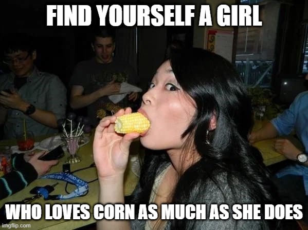 Corn | FIND YOURSELF A GIRL; WHO LOVES CORN AS MUCH AS SHE DOES | image tagged in sex jokes | made w/ Imgflip meme maker