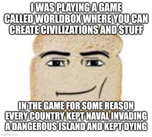 man face bread | I WAS PLAYING A GAME CALLED WORLDBOX WHERE YOU CAN CREATE CIVILIZATIONS AND STUFF; IN THE GAME FOR SOME REASON EVERY COUNTRY KEPT NAVAL INVADING A DANGEROUS ISLAND AND KEPT DYING | image tagged in man face bread | made w/ Imgflip meme maker