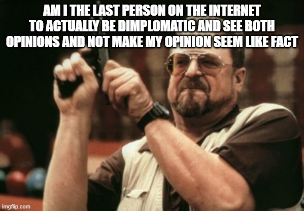I hope not. | AM I THE LAST PERSON ON THE INTERNET TO ACTUALLY BE DIMPLOMATIC AND SEE BOTH OPINIONS AND NOT MAKE MY OPINION SEEM LIKE FACT | image tagged in memes,am i the only one around here | made w/ Imgflip meme maker