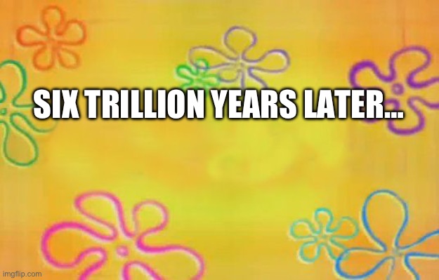 Spongebob time card background  | SIX TRILLION YEARS LATER… | image tagged in spongebob time card background | made w/ Imgflip meme maker