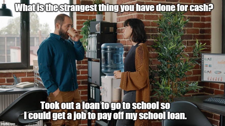 Work to pay for school | What is the strangest thing you have done for cash? Took out a loan to go to school so I could get a job to pay off my school loan. | image tagged in work sucks,pay for college | made w/ Imgflip meme maker